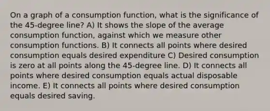 On a graph of a consumption function, what is the significance of the 45-degree line? A) It shows the slope of the average consumption function, against which we measure other consumption functions. B) It connects all points where desired consumption equals desired expenditure C) Desired consumption is zero at all points along the 45-degree line. D) It connects all points where desired consumption equals actual disposable income. E) It connects all points where desired consumption equals desired saving.