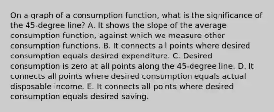 On a graph of a consumption function, what is the significance of the 45-degree line? A. It shows the slope of the average consumption function, against which we measure other consumption functions. B. It connects all points where desired consumption equals desired expenditure. C. Desired consumption is zero at all points along the 45-degree line. D. It connects all points where desired consumption equals actual disposable income. E. It connects all points where desired consumption equals desired saving.