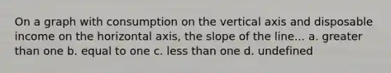 On a graph with consumption on the vertical axis and disposable income on the horizontal axis, the slope of the line... a. greater than one b. equal to one c. less than one d. undefined