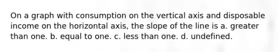 On a graph with consumption on the vertical axis and disposable income on the horizontal axis, the slope of the line is a. <a href='https://www.questionai.com/knowledge/ktgHnBD4o3-greater-than' class='anchor-knowledge'>greater than</a> one. b. equal to one. c. <a href='https://www.questionai.com/knowledge/k7BtlYpAMX-less-than' class='anchor-knowledge'>less than</a> one. d. undefined.