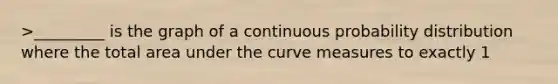 >_________ is the graph of a continuous probability distribution where the total area under the curve measures to exactly 1