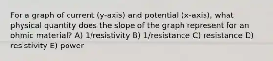 For a graph of current (y-axis) and potential (x-axis), what physical quantity does the slope of the graph represent for an ohmic material? A) 1/resistivity B) 1/resistance C) resistance D) resistivity E) power