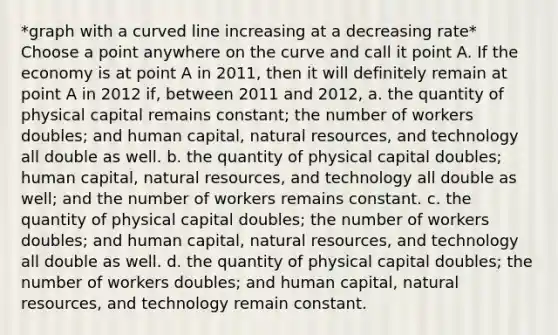 *graph with a curved line increasing at a decreasing rate* Choose a point anywhere on the curve and call it point A. If the economy is at point A in 2011, then it will definitely remain at point A in 2012 if, between 2011 and 2012, a. the quantity of physical capital remains constant; the number of workers doubles; and human capital, natural resources, and technology all double as well. b. the quantity of physical capital doubles; human capital, natural resources, and technology all double as well; and the number of workers remains constant. c. the quantity of physical capital doubles; the number of workers doubles; and human capital, natural resources, and technology all double as well. d. the quantity of physical capital doubles; the number of workers doubles; and human capital, natural resources, and technology remain constant.