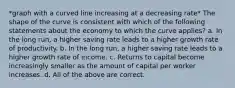 *graph with a curved line increasing at a decreasing rate* The shape of the curve is consistent with which of the following statements about the economy to which the curve applies? a. In the long run, a higher saving rate leads to a higher growth rate of productivity. b. In the long run, a higher saving rate leads to a higher growth rate of income. c. Returns to capital become increasingly smaller as the amount of capital per worker increases. d. All of the above are correct.