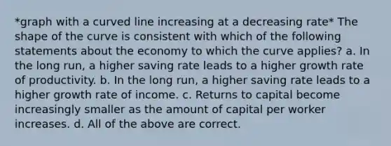 *graph with a curved line increasing at a decreasing rate* The shape of the curve is consistent with which of the following statements about the economy to which the curve applies? a. In the long run, a higher saving rate leads to a higher growth rate of productivity. b. In the long run, a higher saving rate leads to a higher growth rate of income. c. Returns to capital become increasingly smaller as the amount of capital per worker increases. d. All of the above are correct.