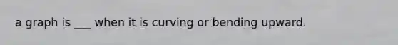 a graph is ___ when it is curving or bending upward.