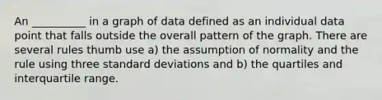 An __________ in a graph of data defined as an individual data point that falls outside the overall pattern of the graph. There are several rules thumb use a) the assumption of normality and the rule using three standard deviations and b) the quartiles and interquartile range.