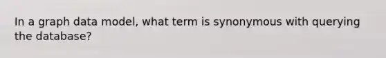 In a graph data model, what term is synonymous with querying the database?