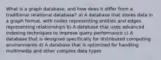 What is a graph database, and how does it differ from a traditional relational database? a) A database that stores data in a graph format, with nodes representing entities and edges representing relationships b) A database that uses advanced indexing techniques to improve query performance c) A database that is designed specifically for distributed computing environments d) A database that is optimized for handling multimedia and other complex data types