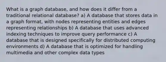 What is a graph database, and how does it differ from a traditional relational database? a) A database that stores data in a graph format, with nodes representing entities and edges representing relationships b) A database that uses advanced indexing techniques to improve query performance c) A database that is designed specifically for distributed computing environments d) A database that is optimized for handling multimedia and other complex data types