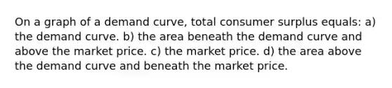 On a graph of a demand curve, total consumer surplus equals: a) the demand curve. b) the area beneath the demand curve and above the market price. c) the market price. d) the area above the demand curve and beneath the market price.