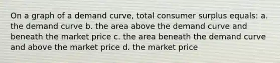 On a graph of a demand curve, total consumer surplus equals: a. the demand curve b. the area above the demand curve and beneath the market price c. the area beneath the demand curve and above the market price d. the market price