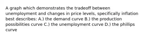 A graph which demonstrates the tradeoff between unemployment and changes in price levels, specifically inflation best describes: A.) the demand curve B.) the production possibilities curve C.) the unemployment curve D.) the phillips curve