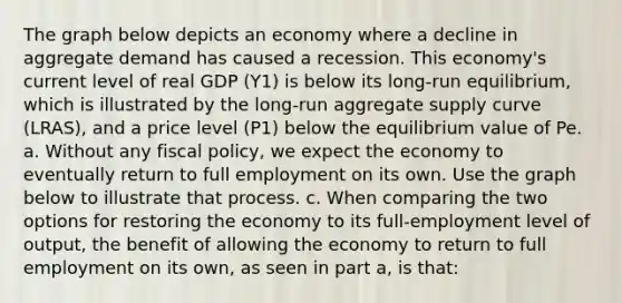 The graph below depicts an economy where a decline in aggregate demand has caused a recession. This economy's current level of real GDP (Y1) is below its long-run equilibrium, which is illustrated by the long-run aggregate supply curve (LRAS), and a price level (P1) below the equilibrium value of Pe. a. Without any <a href='https://www.questionai.com/knowledge/kPTgdbKdvz-fiscal-policy' class='anchor-knowledge'>fiscal policy</a>, we expect the economy to eventually return to full employment on its own. Use the graph below to illustrate that process. c. When comparing the two options for restoring the economy to its full-employment level of output, the benefit of allowing the economy to return to full employment on its own, as seen in part a, is that: