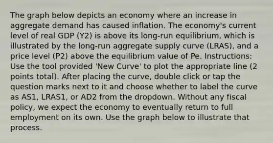 The graph below depicts an economy where an increase in aggregate demand has caused inflation. The economy's current level of real GDP (Y2) is above its long-run equilibrium, which is illustrated by the long-run aggregate supply curve (LRAS), and a price level (P2) above the equilibrium value of Pe. Instructions: Use the tool provided 'New Curve' to plot the appropriate line (2 points total). After placing the curve, double click or tap the question marks next to it and choose whether to label the curve as AS1, LRAS1, or AD2 from the dropdown. Without any fiscal policy, we expect the economy to eventually return to full employment on its own. Use the graph below to illustrate that process.