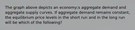 The graph above depicts an economy;s aggregate demand and aggregate supply curves. If aggregate demand remains constant, the equilibrium price levels in the short run and in the long run will be which of the following?