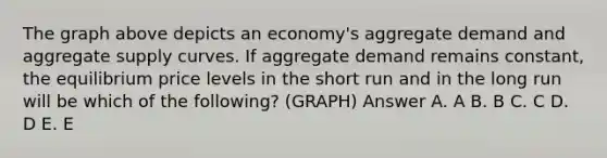 The graph above depicts an economy's aggregate demand and aggregate supply curves. If aggregate demand remains constant, the equilibrium price levels in the short run and in the long run will be which of the following? (GRAPH) Answer A. A B. B C. C D. D E. E