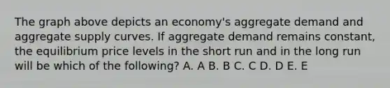 The graph above depicts an economy's aggregate demand and aggregate supply curves. If aggregate demand remains constant, the equilibrium price levels in the short run and in the long run will be which of the following? A. A B. B C. C D. D E. E