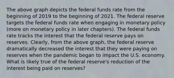 The above graph depicts the federal funds rate from the beginning of 2019 to the beginning of 2021. The federal reserve targets the federal funds rate when engaging in monetary policy (more on monetary policy in later chapters). The federal funds rate tracks the interest that the federal reserve pays on reserves. Clearly, from the above graph, the federal reserve dramatically decreased the interest that they were paying on reserves when the pandemic began to impact the U.S. economy. What is likely true of the federal reserve's reduction of the interest being paid on reserves?