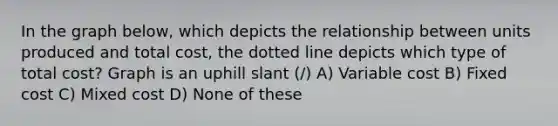 In the graph below, which depicts the relationship between units produced and total cost, the dotted line depicts which type of total cost? Graph is an uphill slant (/) A) Variable cost B) Fixed cost C) Mixed cost D) None of these