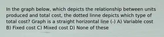 In the graph below, which depicts the relationship between units produced and total cost, the dotted linne depicts which type of total cost? Graph is a straight horizontal line (-) A) Variable cost B) Fixed cost C) Mixed cost D) None of these