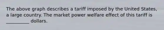 The above graph describes a tariff imposed by the United States, a large country. The market power welfare effect of this tariff is __________ dollars.