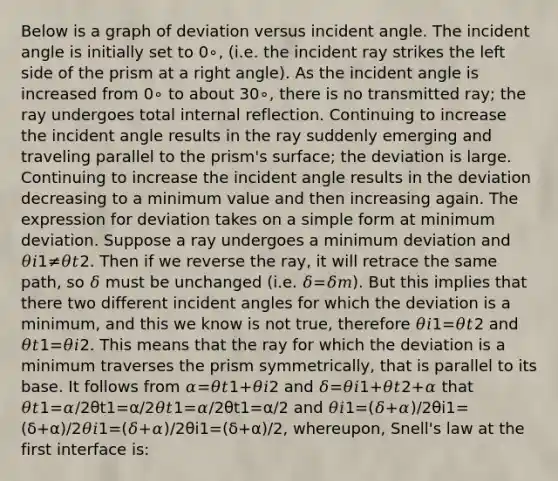 Below is a graph of deviation versus incident angle. The incident angle is initially set to 0∘, (i.e. the incident ray strikes the left side of the prism at a right angle). As the incident angle is increased from 0∘ to about 30∘, there is no transmitted ray; the ray undergoes total internal reflection. Continuing to increase the incident angle results in the ray suddenly emerging and traveling parallel to the prism's surface; the deviation is large. Continuing to increase the incident angle results in the deviation decreasing to a minimum value and then increasing again. The expression for deviation takes on a simple form at minimum deviation. Suppose a ray undergoes a minimum deviation and 𝜃𝑖1≠𝜃𝑡2. Then if we reverse the ray, it will retrace the same path, so 𝛿 must be unchanged (i.e. 𝛿=𝛿𝑚). But this implies that there two different incident angles for which the deviation is a minimum, and this we know is not true, therefore 𝜃𝑖1=𝜃𝑡2 and 𝜃𝑡1=𝜃𝑖2. This means that the ray for which the deviation is a minimum traverses the prism symmetrically, that is parallel to its base. It follows from 𝛼=𝜃𝑡1+𝜃𝑖2 and 𝛿=𝜃𝑖1+𝜃𝑡2+𝛼 that 𝜃𝑡1=𝛼/2θt1=α/2𝜃𝑡1=𝛼/2θt1=α/2 and 𝜃𝑖1=(𝛿+𝛼)/2θi1=(δ+α)/2𝜃𝑖1=(𝛿+𝛼)/2θi1=(δ+α)/2, whereupon, Snell's law at the first interface is: