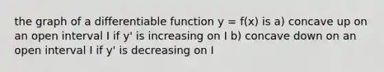 the graph of a differentiable function y = f(x) is a) concave up on an open interval I if y' is increasing on I b) concave down on an open interval I if y' is decreasing on I