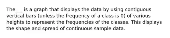 The___ is a graph that displays the data by using contiguous vertical bars (unless the frequency of a class is 0) of various heights to represent the frequencies of the classes. This displays the shape and spread of continuous sample data.