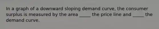 In a graph of a downward sloping demand curve, the consumer surplus is measured by the area _____ the price line and _____ the demand curve.