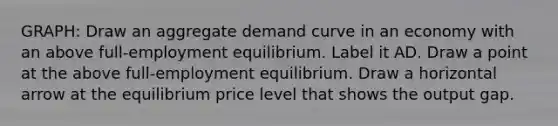 GRAPH: Draw an aggregate demand curve in an economy with an above​ full-employment equilibrium. Label it AD. Draw a point at the above​ full-employment equilibrium. Draw a horizontal arrow at the equilibrium price level that shows the output gap.