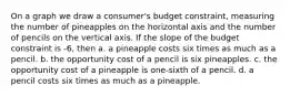 On a graph we draw a consumer's budget constraint, measuring the number of pineapples on the horizontal axis and the number of pencils on the vertical axis. If the slope of the budget constraint is -6, then a. a pineapple costs six times as much as a pencil. b. the opportunity cost of a pencil is six pineapples. c. the opportunity cost of a pineapple is one-sixth of a pencil. d. a pencil costs six times as much as a pineapple.