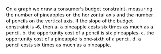 On a graph we draw a consumer's budget constraint, measuring the number of pineapples on the horizontal axis and the number of pencils on the vertical axis. If the slope of the budget constraint is -6, then a. a pineapple costs six times as much as a pencil. b. the opportunity cost of a pencil is six pineapples. c. the opportunity cost of a pineapple is one-sixth of a pencil. d. a pencil costs six times as much as a pineapple.