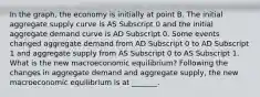 In the​ graph, the economy is initially at point B. The initial aggregate supply curve is AS Subscript 0 and the initial aggregate demand curve is AD Subscript 0. Some events changed aggregate demand from AD Subscript 0 to AD Subscript 1 and aggregate supply from AS Subscript 0 to AS Subscript 1. What is the new macroeconomic​ equilibrium? Following the changes in aggregate demand and aggregate​ supply, the new macroeconomic equilibrium is at​ _______.