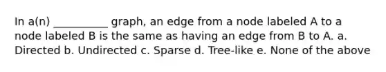 In a(n) __________ graph, an edge from a node labeled A to a node labeled B is the same as having an edge from B to A. a. Directed b. Undirected c. Sparse d. Tree-like e. None of the above