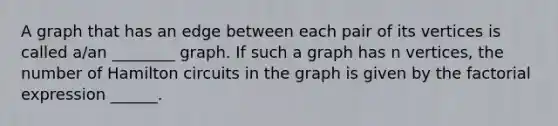 A graph that has an edge between each pair of its vertices is called​ a/an ________ graph. If such a graph has n​ vertices, the number of Hamilton circuits in the graph is given by the factorial expression​ ______.