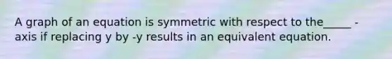 A graph of an equation is symmetric with respect to the_____ -axis if replacing y by -y results in an equivalent equation.