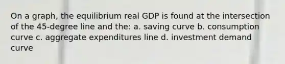 On a graph, the equilibrium real GDP is found at the intersection of the 45-degree line and the: a. saving curve b. consumption curve c. aggregate expenditures line d. investment demand curve