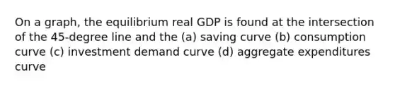 On a graph, the equilibrium real GDP is found at the intersection of the 45-degree line and the (a) saving curve (b) consumption curve (c) investment demand curve (d) aggregate expenditures curve