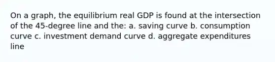 On a graph, the equilibrium real GDP is found at the intersection of the 45-degree line and the: a. saving curve b. consumption curve c. investment demand curve d. aggregate expenditures line