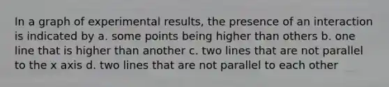 In a graph of experimental results, the presence of an interaction is indicated by a. some points being higher than others b. one line that is higher than another c. two lines that are not parallel to the x axis d. two lines that are not parallel to each other