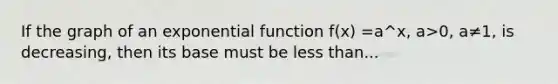 If the graph of an exponential function f(x) =a^x, a>0, a≠1, is decreasing, then its base must be less than...