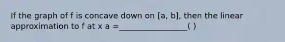 If the graph of f is concave down on [a, b], then the linear approximation to f at x a =_________________( )