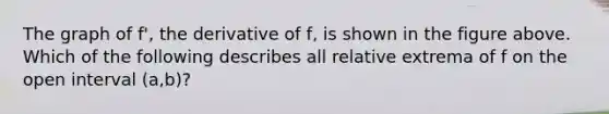 The graph of f', the derivative of f, is shown in the figure above. Which of the following describes all relative extrema of f on the open interval (a,b)?