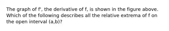 The graph of f', the derivative of f, is shown in the figure above. Which of the following describes all the relative extrema of f on the open interval (a,b)?
