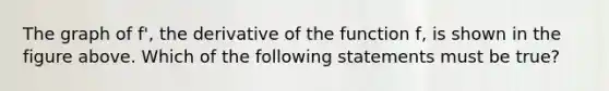 The graph of f', the derivative of the function f, is shown in the figure above. Which of the following statements must be true?