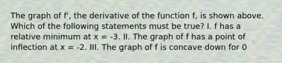 The graph of f', the derivative of the function f, is shown above. Which of the following statements must be true? I. f has a relative minimum at x = -3. II. The graph of f has a point of inflection at x = -2. III. The graph of f is concave down for 0<x<4