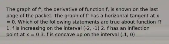 The graph of f', the derivative of function f, is shown on the last page of the packet. The graph of f' has a horizontal tangent at x = 0. Which of the following statements are true about function f? 1. f is increasing on the interval (-2, -1) 2. f has an inflection point at x = 0 3. f is concave up on the interval (-1, 0)