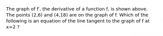 The graph of f′, the derivative of a function f, is shown above. The points (2,6) and (4,18) are on the graph of f. Which of the following is an equation of the line tangent to the graph of f at x=2 ?