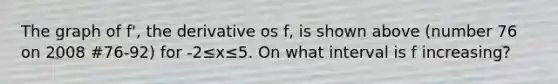 The graph of f', the derivative os f, is shown above (number 76 on 2008 #76-92) for -2≤x≤5. On what interval is f increasing?